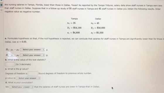 Are nursing salaries in Tampa, Florida, lower than those in Dallas, Texas? As reported by the Tampa Tribune, salary data show staff nurses in Tampa earn less than staff nurses in Dallas. Suppose that in a follow-up study of 35 staff nurses in Tampa and 45 staff nurses in Dallas you obtain the following results. Enter negative value as negative number. ● Tampa Dallas m, = 35 1 $54,100 81 = $4,800 i2 . $56,600 $5,500 a. Formulate hypothesis so that, if the null hypothesis is rejected, we can conclude that salaries for staff nurses in Tampa are significantly lower than for those i Dallas. Use α-0.05. Ha : μί-μ2 C-Select your answer-3 0 . : μι-μ2 C select your answer-) 0 b. What is the value of the test statistic? (to 3 decimals) c. What is the p-value? Degrees of freedom isRound degrees of freedom to previous whole number p-value is Select your answer3 d. What is your conclusion? We - Select your answer 3 that the salaries of staff nurses are lower in Tampa than in Dallas