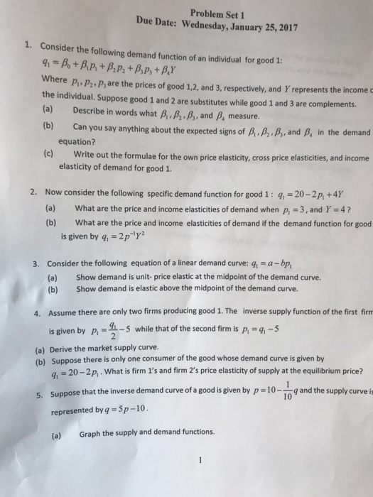 Problem Set 1 Due Date: Wednesday, January 25,2017 1. Consider the following demand function of an individual for good 1: where p p2, ps are the prices of good 12, and 3, respectively, and Y represents the income the individual. Suppose good 1 and 2 are substitutes while good 1 and 3 are complements. (a) Describe in words what B,,B,, B, and B, measure. (b) Can you say anything about the expected signs of p.B.B, and B, in the demand equation? (c) Write out the formulae for the own price elasticity, cross price elasticities, and income elasticity of demand for good 1. 2. Now consider the following specific demand function for good 1: -20-2p,+4 (a) What are the price and income elasticities of demand when p, 3, and Y-4? (b) What are the price and income elasticities of demand if the demand function for good is given by q,-2p 3. Consider the following equation of a linear demand curve: q a-bp, Show demand is unit- price elastic at the midpoint of the demand curve. Show demand is elastic above the midpoint of the demand curve. (a) (b) Assume there are only two firms producing good 1. The is given by P,-5 while that of the second firm is p, 9,-5 4. inverse supply function of the first firm (a) Derive the market supply curve. (b) Suppose there is only one consumer of the good whose demand curve is given by q = 20-2p, . What is firm 1s and firm 2s price elasticity of supply at the equilibrium price? Suppose that the inverse demand curve of a good is given by p -10-1o g and the supply curve i represented byq 5p-10 (a) Graph the supply and demand functions 5.