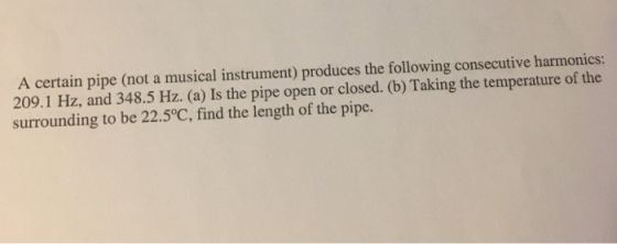 A certain pipe (not a musical instrument) produces the following consecutive harmonics: 209.1 Hz, and 348.5 Hz. (a) Is the pipe open or closed. (b) Taking the temperature of the surrounding to be 22.5°C, find the length of the pipe.