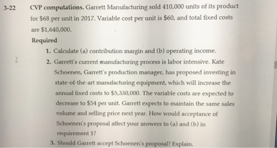 CVP computations. Garrett Manufacturing sold 410,000 units of its product for $68 per unit in 2017. Variable cost per unit is $60, and total fixed costs are $1,640,000. Required 3-22 1. Calculate (a) contribution margin and (b) operating income. 2. Garretts current manufacturing process is labor intensive. Kate Schoenen, Garretts production manager, has proposed investing in state-of-the-art manufacturing equipment, which will increase the annual fixed costs to $5,330,000. The variable costs are expected to decrease to $54 per unit. Garrett expects to maintain the same sales volume and selling price next year. How would acceptance of Schoenens proposal affect your answers to (a) and (b) in requirement 1? 3. Should Garrett accept Schoenens proposal? Explain.
