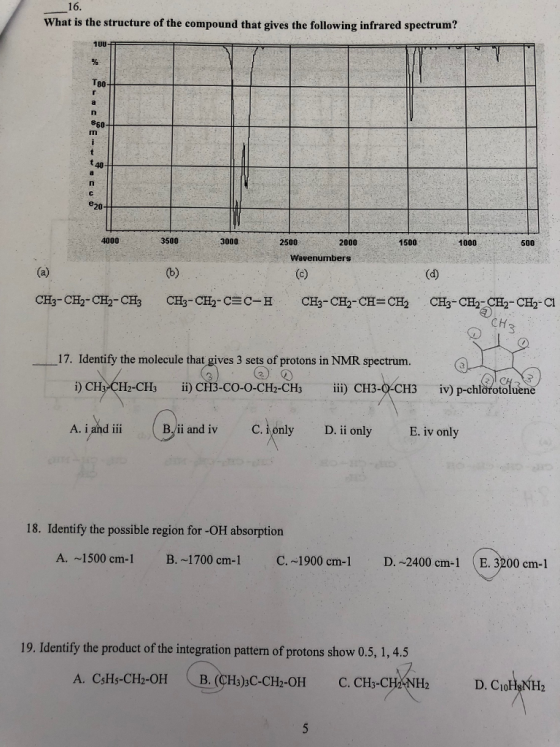 16 What is the structure of the compound that gives the following infrared spectrum? 1UU T80 4000 3500 3000 2500 2000 1500 1000 500 Wavenumbers CH 17. Identify the molecule that gives 3 sets of protons in NMR spectrum. ii) CF13-CO-O-CH2-CHs ?) CH iv) p-chlorotoluene 112-CHa iii) C113-@c1 13 IV i and iBi and iv C. only D, i only A. i and iii B/ii and iv E. iv only 18. Identify the possible region for -OH absorption A. ~1500 cm. I B. ~1700 cm-1 C.-1900 cm-1 D. ~2400 cm-1 (E. 3200 cm-1 19. Identify the product of the integration pattern of protons show 0.5, 1,4.5 (B. (CHs)3C-CH2-OH D. CaFhNH2 A. CsHs-CH2OH C. CHs-CH(NH2