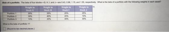 Beta of a portfolio. The beta of four stocks-G, H, I, and J-are 0.43, 0.86, 1.15, and 1.55, respectively. What is the beta of
