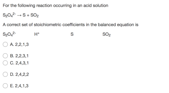For the following reaction occurring in an acid solution S2042- →S + SO2 A correct set of stoichiometric coefficients in the