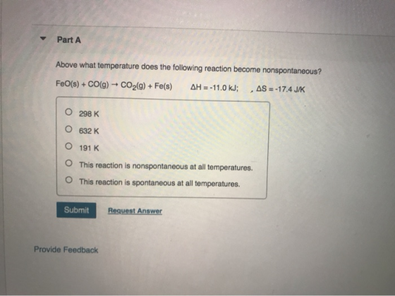 Part A Above what temperature does the following reaction become nonspontaneous? FeO(s) + CO(g) + CO2(g) + Fe(s) AH = -11.0 k