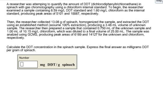 Map A researcher was attemping to quantify the amount of DDT (dichlorodiphenyltrichloroethane) in spinach with gas chromotography using a chloroform internal standard. To begin, the researcher examined a sample containing 8.59 mg/L DDT standard and 1.60 mg/L chloroform as the internal standard, producing peak areas of 5101 and 10087, respectively. ns hhomed ts Then, the researcher collected 13.08 g of spinach, homogenized the sample, and extracted the DDT using an established method (assume 100% extraction), producing a 3.48 mL volume of unknown sample. The researcher then prepared a sample that contained 0.750 mL of the unknown sample and 1.00 mL of 10.15 mg/L chloroform, which was diluted to a final volume of 25.00 mL. The sample was analzed using GCMS, producing peak areas of 6189 and 14127 for the unknown and chloroform, respectively Calculate the DDT concentration in the spinach sample. Express the final answer as milligrams DDT per gram of spinach. Number mg DDT/g spinach