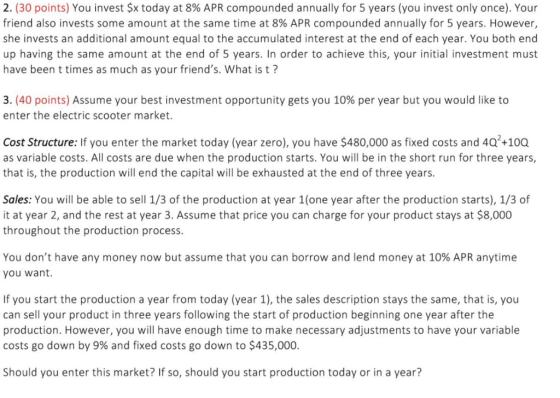 2. (30 points) You invest $x today at 8% APR compounded annually for 5 years (you invest only once). Your friend also invests some amount at the same time at 8% APR compounded annually for 5 years. However, she invests an additional amount equal to the accumulated interest at the end of each year. You both end up having the same amount at the end of 5 years. In order to achieve this, your initial investment must have been t times as much as your friends. What is t? 3(40 points) Assume your best investment opportunity gets you 10% per year but you would like to enter the electric scooter market. Cost Structure: If you enter the market today (year zero), you have $480,000 as fixed costs and 40 +100 as variable costs. All costs are due when the production starts. You will be in the short run for three years, that is, the production will end the capital will be exhausted at the end of three years. Sales: You will be able to sell 1/3 of the production at year 1(one year after the production starts), 1/3 of it at year 2, and the rest at year 3. Assume that price you can charge for your product stays at $8,000 throughout the production process You dont have any money now but assume that you can borrow and lend money at 10% APR anytime you want. If you start the production a year from today (year 1), the sales description stays the same, that is, you can sell your product in three years following the start of production beginning one year after the production. However, you will have enough time to make necessary adjustments to have your variable costs go down by 9% and fixed costs go down to $435,000. Should you enter this market? If so, should you start production today or in a year?