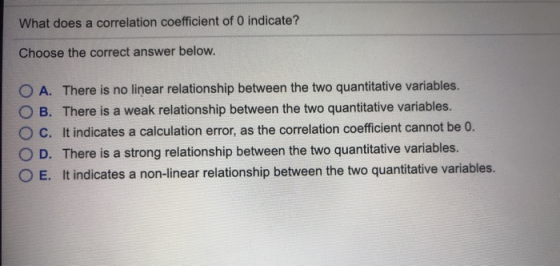What does a correlation coefficient of 0 indicate? Choose the correct answer below. O A. There is no linear relationship between the two quantitative variables. O B. There is a weak relationship between the two quantitative variables. O C. It indicates a calculation error, as the correlation coefficient cannot be 0. O D. There is a strong relationship between the two quantitative variables. O E. It indicates a non-linear relationship between the two quantitative variables.