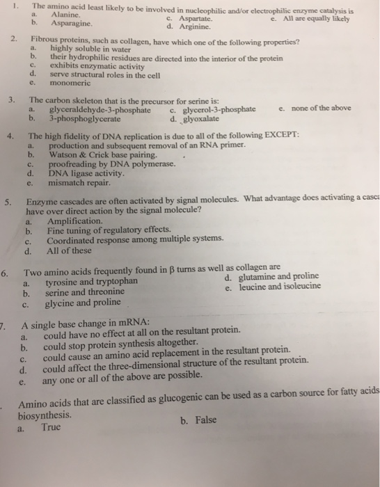The amino acid least likely to be involved in nucleophilic a. Alanine. b. Asparagine. 1. and/or electrophilic enzyme catalysis is e. All are equally likely c. Aspartate. d. Arginine Fibrous proteins, such as collagen, have which one of the following properties? a. b. c. d. e. 2. highly soluble in water their hydrophilic residues are directed into the interior of the protein exhibits enzymatic activity serve structural roles in the cell monomeric 3. The carbon skeleton that is the precursor for serine is: a. glyceraldehyde-3-phosphate c.glycerol-3-phosphate none of the above d. glyoxalate 4. The high fidelity of DNA replication is due to all of the following EXCEPT a. b. c. d. e. production and subsequent removal of an RNA primer. Watson& Crick base pairing. proofreading by DNA polymerase. DNA ligase activity. mismatch repair. 5. Enzyme cascades are often activated by signal molecules. What advantage does activating a casca have over direct action by the signal molecule? a. Amplification. b. Fine tuning of regulatory effects. c. Coordinated response among multiple systems. d. All of these Two amino acids frequently found a. tyrosine and tryptophan b. serine and threonine c. 6. in B turns as well as collagen are d. glutamine and proline e. leucine and isoleucine glycine and proline 7. A single base change in mRNA: a. could have no effect at all on the resultant protein. b. could stop protein synthesis altogether. c. could cause an amino acid replacement in the resultant protein. d. could affect the three-dimensional structure of the resultant protein. e. any one or all of the above are possible. Amino acids that are classified as glucogenic can be used as a carbon source for fatty acids biosynthesis a. True b. False