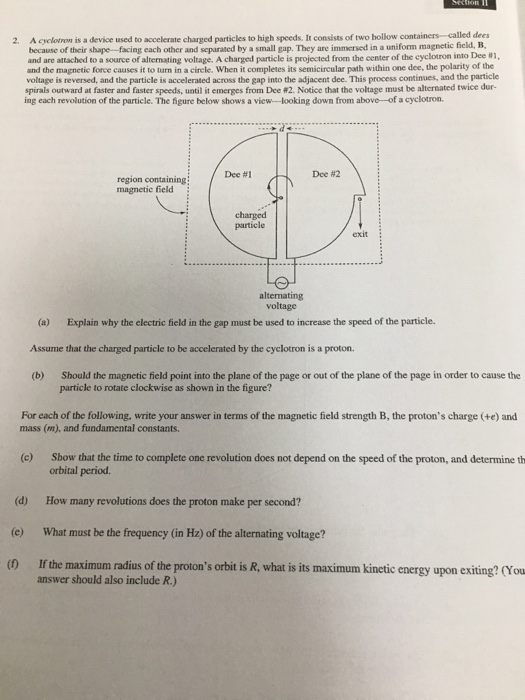 2. A cyclotron is a device used to accelerate charged particles to high speeds. It consists of two hollow containers -called dees because of their shape facing each other and separated by a small gap. They are immersed in a uniform magnetic field, B, and are attached to a source of alternating voltage. A charged particle is projected from the center of the cyclotron into Dee #1, and the magnetic force causes it to turn in a cirele. When it completes its semicircular path within one dee, the polarity of the voltage is reversed, and the particle is accelerated across the gap into the adjacent dee. This process continues, and the particle spirals outward at faster and faster speeds, until it emerges from Dee 02, Notice that the voltage must be alternated twice dur- ing each revolution of the particle. The figure below shows a view- looking down from above-of a cyclotron. Dec #1 Dee #2 region containing magnetie field charged particle exit alternating voltage (a) Explain why the electric field in the gap must be used to increase the speed of the particle. Assume that the charged particle to be accelerated by the cyclotron is a proton. (b) Should the magnetic field point into the plane of the page or out of the plane of the page in order to cause the particle to rotate clockwise as shown in the figure? For each of the following, write your answer in terms of the magnetic field strength B, the protons charge (+e) and mass (m), and fundamental constants Show that the time to complete one revolution does not depend on the speed of the proton, and determine th orbital period (c) (d) How many revolutions does the proton make per second? e) What must be the frequency (in Hz) of the alternating voltage? (0 If the maximum radius of the protons orbit is R, what is its maximum kinetic energy upon exiting? (You answer should also include R.)