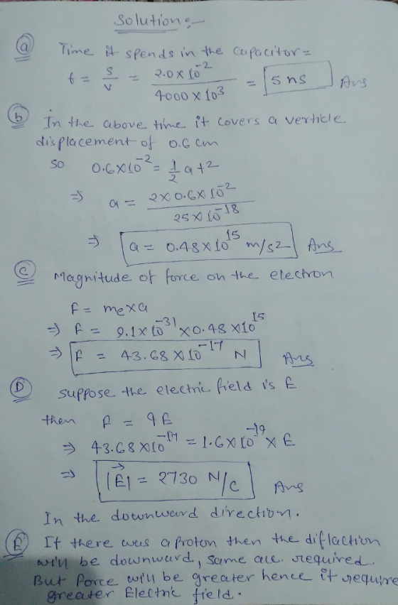 Solutione Time spends in te Cepacitor 2 +-- 2.0x10 - 5 ns 4000 x fo3 In the above tnet covers a vericle. dis placement of o.c cm So O.CX(0--1ct t ㄧ o.CX fo 25 X10 어 Ξ マ 15 Magnitude or FoYce on the etectvon F- mex 15 sufro sette electric held s 1/Al= 2730 N In the downwerd divectibn It there wes c frotom then the difleti arly be downward., Sanne aue. Jequired But Poyce wtu be greater hence tt jequire greater Electme fteld