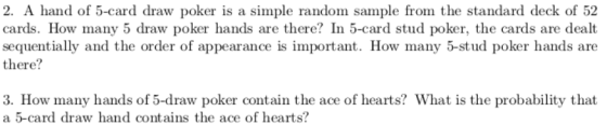 2. A hand of 5-card draw poker is a simple random sample from the standard deck of 52 cards. How many 5 draw poker hands are there? In 5-card stud poker, the cards are dealt sequentially and the order of appearance is important. How many 5-stud poker hands are there? 3. How many hands of 5-draw poker contain the ace of hearts? What is the probability that a 5-card draw hand contains the ace of hearts?
