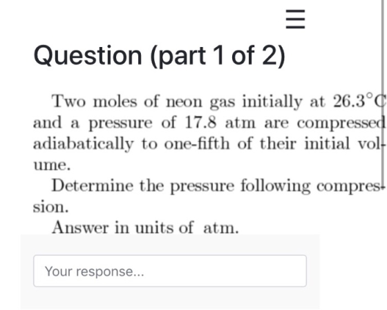 Question (part 1 of 2) Two moles of neon gas initially at 26.3 and a pressure of 17.8 atm are compressed adiabatically to one-fifth of their initial vol ume. Determine the pressure following compres sion Answer in units of atm. Your response...