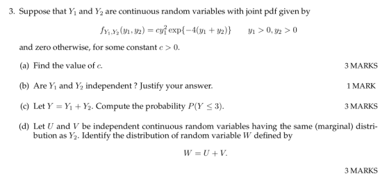 3. Suppose that Yi and 2 are continuous random variables with joint pdf given by and zero otherwise, for some constant c >。 (a) Find the value of c. (b) Are Yi and Y2 independent ? Justify your answer. (c) Let Y = Yi + ½. compute the probability P(Y 3). (d) Let U and V be independent continuous random variables having the same (marginal) distri- 3 MARKS 1 MARK 3 MARKS bution as Y2. Identify the distribution of random variable W defined by 3 MARKS