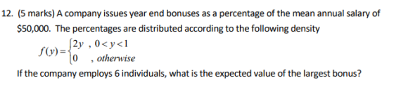 12. (5 marks) A company issues year end bonuses as a percentage of the mean annual salary of $50,000. The percentages are distributed according to the following density y , 0 , otherwise f(y)- If the company employs 6 individuals, what is the expected value of the largest bonus?