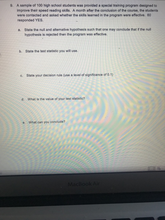 A sample of 100 high school students was provided a special training program designed to improve their speed reading skills. A month after the conclusion of the course, the students were contacted and asked whether the skills learned in the program were effective. 60 responded YES 9. a. State the null and altemative hypothesis such that one may conclude that if the null hypothesis is rejected then the program was effective. b. State the test statistic you will use. c. State your decision rule (use a level of significance of 0.1) d. What is the value of your test statistic? e. What can you conclude?