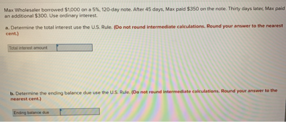 Max Wholesaler borrowed $1,000 on a 5%, 120-day note. After 45 days, Max paid $350 on the note. Thirty days later, Max paid a