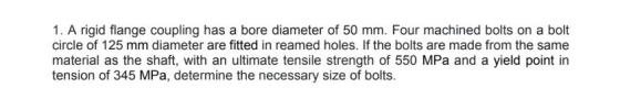 1. A rigid flange coupling has a bore diameter of 50 mm. Four machined bolts on a bolt circle of 125 mm diameter are fitted i