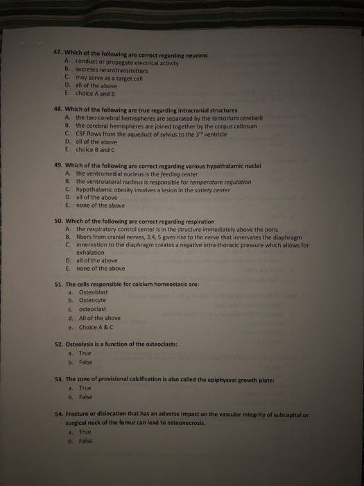 47. Which of the following are correct regarding neurons A conduct or propagate electrical activity B. secretes neurotransmitters C. may serve as a target cell D. all of the above E. choice A and 8 48. Which of the following are true regarding intracranial structures A. the two cerebral hemispheres are separated by the tentorium cerebelli 8. the cerebral hemispheres are joined together by the corpus callosum C. CSF flows from the aqueduct of sylvius to the 3 ventricle D. all of the above E. choice 8 and C 49. Which of the following are correct regarding various hypothalamic nuclei A. the ventromedial nucleus is the feeding center B. the ventrolateral nucleus is responsible for temperature regulation C. hypothalamic obesity involves a lesion in the satiety center D. all of the above E. none of the above 50. Which of the following are correct regarding respiration A. B. C. the respiratory control center is in the structure immediately above the pons fibers from cranial nerves, 3,4, 5 gives rise to the nerve that innervates the diaphragm innervation to the diaphragm creates a negative intra-thoracic pressure which allows for exhalation all of the above none of the above D. E. 51. The cells responsible for calcium homeostasis are: a. b. c. d. e. Osteoblast Osteocyte osteoclast All of the above Choice A & C 52. Osteolysis is a function of the osteoclasts: a. True b. False 53. The zone of provisional calcification is also called the epiphyseal growth plate: a. True b. False 54. Fracture or dislocation that has an adverse impact on the vascular integrity of subcapital or surgical neck of the femur can lead to osteonecrosis. a. True b. False