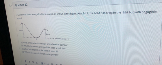 Question 12 A20gbead slides along a frictionless wire, as shown in the figure. At point A, the bead is moving to the right bu