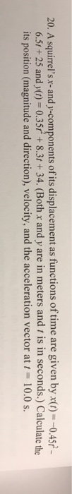 20. A squirrelsx-and y-components of its displacement as functions of time are given byx)0.45t 6.5t+25 and y() 0.35r+8.3t+34. (Both x and y are in meters and t is in seconds.) Calculate the its position (magnitude and direction), velocity, and the acceleration vector at 10.0 s.