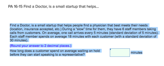 PA 16-15 Find a Doctor, is a small startup that helps... Find a Doctor, is a small startup that helps people find a physician that best meets their needs (location, insurance accepted, etc.) During a slow time for them, they have 6 staff members taking calls from customers. On average, one call arrives every 5 minutes (standard deviation of 5 minutes). Each staff member spends on average 18 minutes with each customer (with a standard deviation of 30 minutes). (Round your answer to 2 decimal places.) How long does a customer spend on average waiting on hold before they can start speaking to a representative? minutes