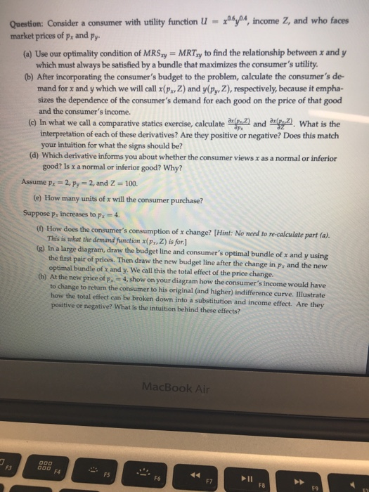 Question: Consider a consumer with utility function4, income Z, and who faces market prices of p, and py (a) Use our optimality condition of MRSy MRTay to find the relationship between x and y which must always be satisfied by a bundle that maximizes the consumers utility (b) After incorporating the consumers budget to the problem, calculate the consumers de- mand for x and y which we will call x(P Z) and y(Py, Z), respectively, because it empha- sizes the dependence of the consumers demand for each good on the price of that good and the consumers income. (e) In what we call a comparative statics exercise, calculate2) and What is the interpretation of each of these derivatives? Are they positive or negative? Does this match your intuition for what the signs should be? (d) Which derivative informs you about whether the consumer views x as a normal or inferior good? Is r a normal or inferior good? Why? Assume px-2, Py 2, and Z 100 (e) How many units of x will the consumer purchase? Suppose p, increases to p, -4 (0 How does the consumers consumption of x change? [Hint: No need to re-calculate part (a). This is twhat the demand function x(px, Z) is for.] (g) In a large diagram, draw the budget line and consumers optimal bundle of x and y using the first pair of prices. Then draw the new budget line after the change in p, and the new optimal bundle of x and y. We call this the total effect of the price change. th) At the new price of p, 4, show on your diagram how the consumers income would have to change to return the consumer to his original (and higher) indifference curve. Illustrate how the total effect can be broken down into a substitution and income effect. Are they positive or negative? What is the intuition behind these effects? MacBook Air F3 Ooo F FS F6 F7 F8 F9
