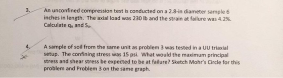 An unconfined compression test is conducted on a 2.8-in diameter sample 6 inches in length. The axial load was 230 lb and the strain at failure was 4.2%. Calculate qu and Su. 4 A sample of soil from the same unit as problem 3 was tested in a UU triaxial setup. The confining stress was 15 psi. What would the maximum principal stress and shear stress be expected to be at failure? Sketch Mohrs Circle for this problem and Problem 3 on the same graph.
