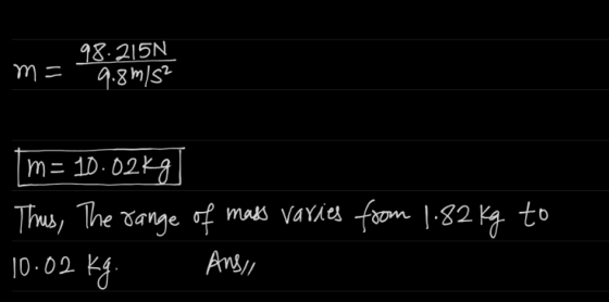 98.25N m= 9.8m/s² m= 10.02kg] Thus, The range of mass varies from 1.82 kg to 10.02 kg. Ans,