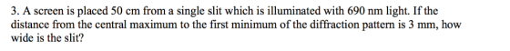 3. A screen is placed 50 cm from a single slit which is illuminated with 690 nm light. If the distance from the central maximum to the first minimum of the diffraction pattern is 3 mm, how wide is the slit?