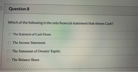 Question 8 Which of the following is the only financial statement that shows Cash? The Statment of Cash Flows The Income Stat