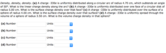 Density, density, density. (a) A charge -330e is uniformly distributed along a circular arc of radius 4.70 cm, which subtends an angle of 50°. What is the linear charge density along the arc? (b) A charge -330e is uniformly distributed over one face of a circular disk of radius 5.00 cm. What is the surface charge density over that face? (c) A charge -330e is uniformly distributed over the surface of a sphere of radius 4.00 cm. What is the surface charge density over that surface? (d) A charge -330e is uniformly spread through the volume of a sphere of radius 3.50 cm. What is the volume charge density in that sphere? (a) Number (b) Number (c) Number (d) Number Units Units Units Units