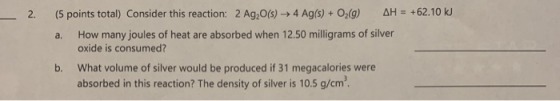AH= +62.10 k (5 points total) Consider this reaction: 2 Ag,0(s) - 4 Ag(s) + O2(g) 2. How many joules of heat are absorbed whe