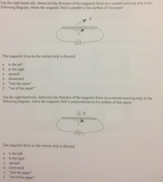 Use the right-hand-rule, determine the direction of the magnetic force on a current carrying strip in the following diagram, where the magnetic field is parallel to the surface of this paper: The magnetic force on the current strip is directed: a. to the left b. to the right upward d. c. downward into the paper e. f. out of the paper Use the right-hand-rule, determine the direction of the magnetic force on a current carrying strip in the following diagram, where the magnetic field is perpendicular to the surface of this paper: 訓に The magnetic force on the current strip is directed: a. to the left b. to the right c. upward d. downward e. into the paper f. “out of the paper