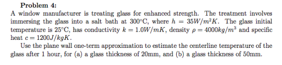 Problem 4: A window manufacturer is treating glass for enhanced strength. The treatment involves immersing the glass into a salt bath at 300°C, where h 35W/m2K. The glass initial temperature is 25°C, has conductivity k 1.0W/mK, density p 4000kg/m3 and specific heat c 1200J/kgK Use the plane wall one-term approximation to estimate the centerline temperature of the glass after 1 hour, for (a) a glass thickness of 20mm, and (b) a glass thickness of 50mm.