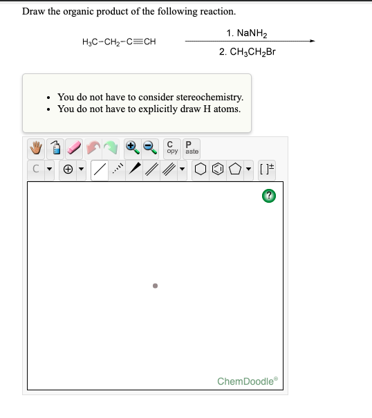 Draw the organic product of the following reaction. H3C-CH2-C=CH 1. NaNH2 2. CH3CH2Br • You do not have to consider stereoche