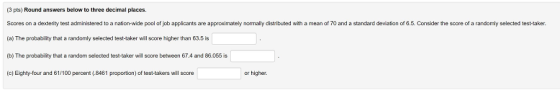 (3 pts) Round answers below to three decimal places. Scores on a dexterity test administered to a nation-wide pool of job applicants are approximately normally distributed with a mean of 70 and a standard deviation of 6.5. Consider the score of a randomly selected test-taker. (a) The probability that a randomly selected test-taker will score higher than 63.5 is (b) The probability that a random selected test-taker will score between 67.4 and 86.055 is (c) Eighty-four and 61/100 percent (8461 proportion) of test-takers will score or higher.