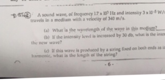 DETR A sound wave, of frequency 17 x 10 1tz and intensity 3 x 10-3 w/ travels in a medium with a velocity of 340 m/s (a) What is the wavelength of the waye in this megdium (b) If the intensity level is increased by 30 db, what is the inter the new wave? (o II this wave is produced by a siring fixed on both ends as it harmonic, what is the length of the string?