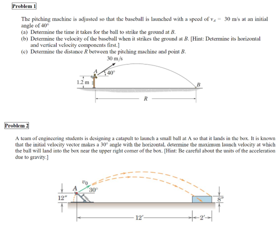 roblem 1 angle of 40o The pitching machine is adjusted so that the baseball is launched with a speed of vA- 30 m/s at an initial (a) Determine the time it takes for the ball to strike the ground at B (b) Determine the velocity of the baseball whenit strikes the ground at B. [Hint: Determine its horizontal and vertical velocity components first.] (c) Determine the distance R between the pitching machine and point B 30 m/s A 40° 1.2 m Problem 2 A team of engineering students is designing a catapult to launch a small ball at A so that it lands in the box. It is known that the initial velocity vector makes a 30° angle with the horizontal, determine the maximum launch velocity at which the ball will land into the box near the upper right corner of the box. [Hint: Be careful about the units of the acceleration due to gravity.] 4 309 12 12 2