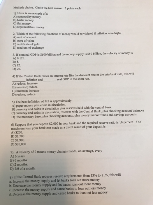Multiple choice. Circle the best answer. 3 points each 1) Silver is an example of a A) commodity money, B) barter money, C) f