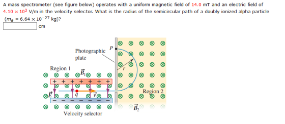 A mass spectrometer (see figure below) operates with a uniform magnetic field of 14.0 mT and an electric field of 4.10x 103 V/m in the velocity selector. What is the radius of the semicircular path of a doubly ionized alpha particle (ma 6.64 x 10-27 kg)? Photographicg plalie Region Region 2 OE в, Velocity selector