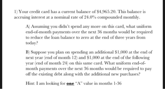 1) Your credit card has a current balance of $4,965.20. This balance is accruing interest at a nominal rate of 24.0% compounded monthly. A) Assuming you didnt spend any more on this card, what uniform end-of-month payments over the next 36 months would be required to reduce the loan balance to zero at the end of three years from today? B) Suppose you plan on spending an additional $1,000 at the end of next year (end of month 12) and S1,000 at the end of the following year (end of month 24) on this same card. What uniform end-of month payments over the next 36 months would be required to pay off the existing debt along with the additional new purchases? Hint: I am looking for one A value in months 1-36