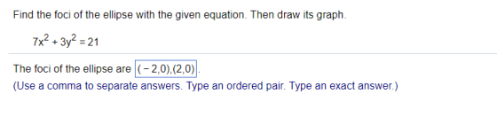 Find the foci of the ellipse with the given equation. Then draw its graph 7x2+3y2-21 The foci of the ellipse are(- 2,0),(2,0) (Use a comma to separate answers. Type an ordered pair. Type an exact answer.) 2.1