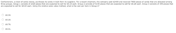 Confectioners, a chain of candy stores, purchases its candy in bulk from its suppliers. For a recent shipment, the company paid $2400 and received 7800 pieces of candy that are allocated among three groups. Group 1 consists of 2320 pieces that are expected to sell for $0.15 each. Group 2 consists of 5140 pieces that are expected to sell for $0.28 each. Group 3 consists of 340 pieces that are expected to sell for $0.64 each. Using the relative sales value method, what is the cost per item in Group 1? $0.34 $0.18. $0.76 $0.31