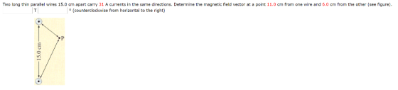 Two long thin parallel wires 15.0 cm apart carry 31 A currents in the same directions. Determine the magnetic field vector at a point 11.0 cm from one wire and 6.0 cm from the other (see figure). |° (counterclockwise from horizontal to the right) 0-15.0 cm
