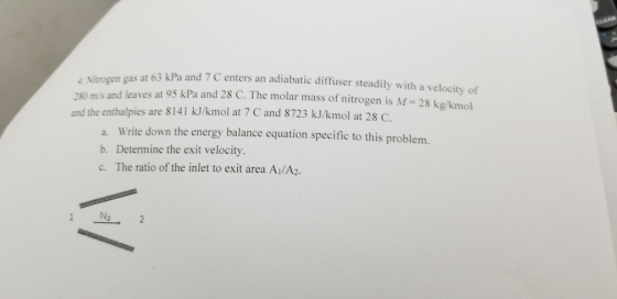 Nitrogen gas at 63 kPa and 7 C enters an adiabatic difuser steadily with a velocity of 280 m/s and leaves at 95 kPa and 28 C. The molar mass of nitrogen is M- 28 kg/kmol and the enthalpies are 8141 kJ/kmol at 7 C and 8723 kJ/kmol at 28 C. a. Write down the energy balance equation specific to this problem. b. Determine the exit velocity. c. The ratio of the inlet to exit area Ai/A2.