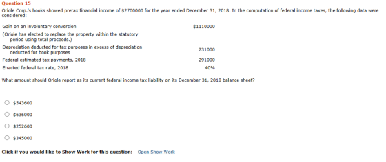 Question 15 Oriole Corp.s books showed pretax financial income of $2700000 for the year ended December 31, 2018. In the computation of federal income taxes, the following data were considered Gain on an involuntary conversion (Oriole has elected to replace the property within the statutory $1110000 period using total proceeds.) Depreciation deducted for tax purposes in excess of depreciation deducted for book purposes Federal estimated tax payments, 2018 Enacted federal tax rate, 2018 231000 291000 40% What amount should Oriole report as its current federal income tax liability on its December 31, 2018 balance sheet? O $543600 o $636000 O$252600 $345000 Click if you would like to Show Work for this question: Open Show Work