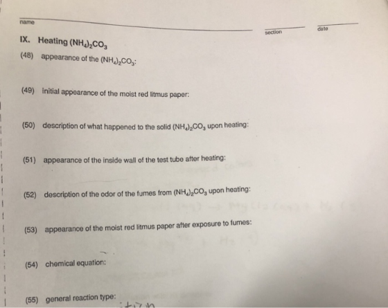 name date section IX. Heating (NH)CO IX. Heating (NH4)2CO (48) appearance of the (NH )2CO (49) initial appearance of the moist red litmus paper: (50) description of what happened to the solid (NH)2Co, upon heating: (51) appearance of the inside wall of the test tube after heating: (52) description of the odor of the fumes from (NH2o upon heating: (53) appearance of the moist red litmus paper after exposure to fumes: (54) chemical equation: (55) general reaction type: