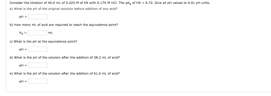 Consider the titration of 40.0 mL of 0.223-M of KX with 0.174-M HCI. The pk, of HX = 6.72. Give all pH values to 0.01 pH unit