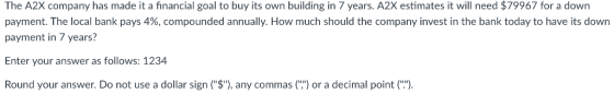 The A2X company has made it a financial goal to buy its own building in 7 years. A2X estimates it will need $79967 for a down payment. The local bank pays 4%, compounded annually. How much should the company invest in the bank today to have its down payment in 7 years? Enter your answer as follows: 1234 Round your answer. Do not use a dollar sign (S), any commas () or a decimal point ( .