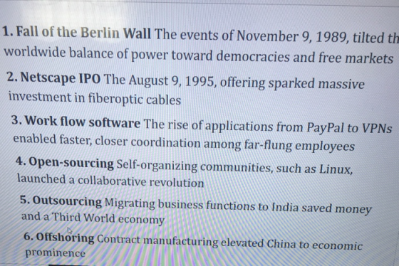 1. Fall of the Berlin Wall The events of November 9, 1989, tilted th worldwide balance of power toward democracies and free markets 2. Netscape IPO The August 9, 1995, offering sparked massive investment in fiberoptic cables 3. Work flow software The rise of applications from PayPal to VPNs enabled faster, closer coordination among far-flung employees 4. Open-sourcing Self-organizing communities, such as Linux, launched a collaborative revolution 5. Outsourcing Migrating business functions to India saved money and a Third World economy 6. offshoring Contract manufacturing elevated China to economic prominence